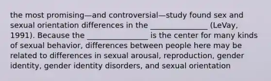 the most promising—and controversial—study found sex and sexual orientation differences in the _______________ (LeVay, 1991). Because the ________________ is the center for many kinds of sexual behavior, differences between people here may be related to differences in sexual arousal, reproduction, gender identity, gender identity disorders, and sexual orientation