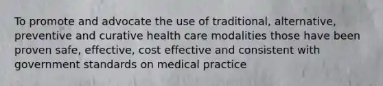 To promote and advocate the use of traditional, alternative, preventive and curative health care modalities those have been proven safe, effective, cost effective and consistent with government standards on medical practice