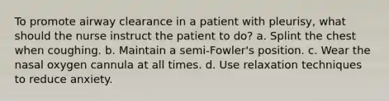 To promote airway clearance in a patient with pleurisy, what should the nurse instruct the patient to do? a. Splint the chest when coughing. b. Maintain a semi-Fowler's position. c. Wear the nasal oxygen cannula at all times. d. Use relaxation techniques to reduce anxiety.