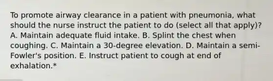 To promote airway clearance in a patient with pneumonia, what should the nurse instruct the patient to do (select all that apply)? A. Maintain adequate fluid intake. B. Splint the chest when coughing. C. Maintain a 30-degree elevation. D. Maintain a semi-Fowler's position. E. Instruct patient to cough at end of exhalation.*