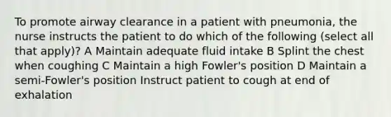 To promote airway clearance in a patient with pneumonia, the nurse instructs the patient to do which of the following (select all that apply)? A Maintain adequate fluid intake B Splint the chest when coughing C Maintain a high Fowler's position D Maintain a semi-Fowler's position Instruct patient to cough at end of exhalation