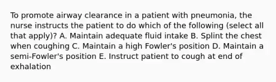 To promote airway clearance in a patient with pneumonia, the nurse instructs the patient to do which of the following (select all that apply)? A. Maintain adequate fluid intake B. Splint the chest when coughing C. Maintain a high Fowler's position D. Maintain a semi-Fowler's position E. Instruct patient to cough at end of exhalation