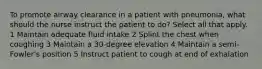 To promote airway clearance in a patient with pneumonia, what should the nurse instruct the patient to do? Select all that apply. 1 Maintain adequate fluid intake 2 Splint the chest when coughing 3 Maintain a 30-degree elevation 4 Maintain a semi-Fowler's position 5 Instruct patient to cough at end of exhalation