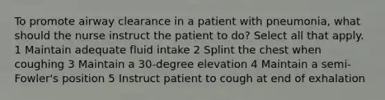 To promote airway clearance in a patient with pneumonia, what should the nurse instruct the patient to do? Select all that apply. 1 Maintain adequate fluid intake 2 Splint the chest when coughing 3 Maintain a 30-degree elevation 4 Maintain a semi-Fowler's position 5 Instruct patient to cough at end of exhalation