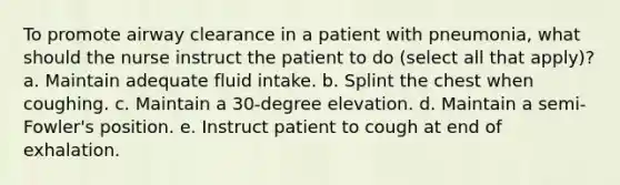 To promote airway clearance in a patient with pneumonia, what should the nurse instruct the patient to do (select all that apply)? a. Maintain adequate fluid intake. b. Splint the chest when coughing. c. Maintain a 30-degree elevation. d. Maintain a semi-Fowler's position. e. Instruct patient to cough at end of exhalation.