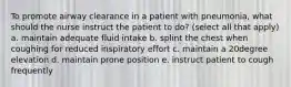 To promote airway clearance in a patient with pneumonia, what should the nurse instruct the patient to do? (select all that apply) a. maintain adequate fluid intake b. splint the chest when coughing for reduced inspiratory effort c. maintain a 20degree elevation d. maintain prone position e. instruct patient to cough frequently