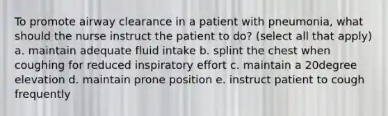 To promote airway clearance in a patient with pneumonia, what should the nurse instruct the patient to do? (select all that apply) a. maintain adequate fluid intake b. splint the chest when coughing for reduced inspiratory effort c. maintain a 20degree elevation d. maintain prone position e. instruct patient to cough frequently