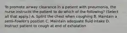 To promote airway clearance in a patient with pneumonia, the nurse instructs the patient to do which of the following? (Select all that apply.) A. Splint the chest when coughing B. Maintain a semi-Fowler's position C. Maintain adequate fluid intake D. Instruct patient to cough at end of exhalation