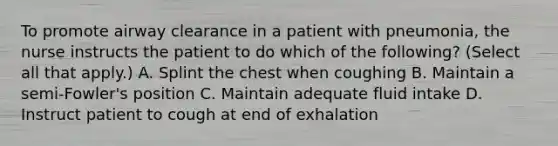 To promote airway clearance in a patient with pneumonia, the nurse instructs the patient to do which of the following? (Select all that apply.) A. Splint the chest when coughing B. Maintain a semi-Fowler's position C. Maintain adequate fluid intake D. Instruct patient to cough at end of exhalation