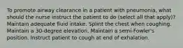 To promote airway clearance in a patient with pneumonia, what should the nurse instruct the patient to do (select all that apply)? Maintain adequate fluid intake. Splint the chest when coughing. Maintain a 30-degree elevation. Maintain a semi-Fowler's position. Instruct patient to cough at end of exhalation.