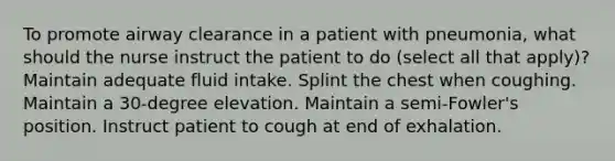 To promote airway clearance in a patient with pneumonia, what should the nurse instruct the patient to do (select all that apply)? Maintain adequate fluid intake. Splint the chest when coughing. Maintain a 30-degree elevation. Maintain a semi-Fowler's position. Instruct patient to cough at end of exhalation.