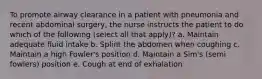 To promote airway clearance in a patient with pneumonia and recent abdominal surgery, the nurse instructs the patient to do which of the following (select all that apply)? a. Maintain adequate fluid intake b. Splint the abdomen when coughing c. Maintain a high Fowler's position d. Maintain a Sim's (semi fowlers) position e. Cough at end of exhalation