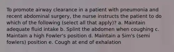 To promote airway clearance in a patient with pneumonia and recent abdominal surgery, the nurse instructs the patient to do which of the following (select all that apply)? a. Maintain adequate fluid intake b. Splint the abdomen when coughing c. Maintain a high Fowler's position d. Maintain a Sim's (semi fowlers) position e. Cough at end of exhalation