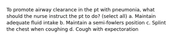 To promote airway clearance in the pt with pneumonia, what should the nurse instruct the pt to do? (select all) a. Maintain adequate fluid intake b. Maintain a semi-fowlers position c. Splint the chest when coughing d. Cough with expectoration