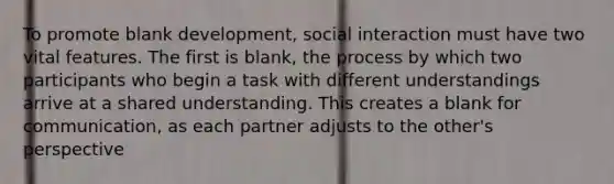 To promote blank development, social interaction must have two vital features. The first is blank, the process by which two participants who begin a task with different understandings arrive at a shared understanding. This creates a blank for communication, as each partner adjusts to the other's perspective