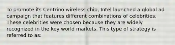 To promote its Centrino wireless chip, Intel launched a global ad campaign that features different combinations of celebrities. These celebrities were chosen because they are widely recognized in the key world markets. This type of strategy is referred to as: