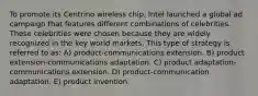 To promote its Centrino wireless chip, Intel launched a global ad campaign that features different combinations of celebrities. These celebrities were chosen because they are widely recognized in the key world markets. This type of strategy is referred to as: A) product-communications extension. B) product extension-communications adaptation. C) product adaptation-communications extension. D) product-communication adaptation. E) product invention.