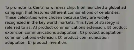 To promote its Centrino wireless chip, Intel launched a global ad campaign that features different combinations of celebrities. These celebrities were chosen because they are widely recognized in the key world markets. This type of strategy is referred to as: A) product-communications extension. B) product extension-communications adaptation. C) product adaptation-communications extension. D) product-communication adaptation. E) product invention.