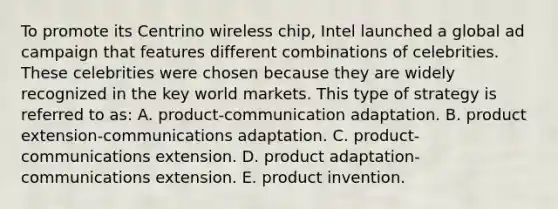 To promote its Centrino wireless chip, Intel launched a global ad campaign that features different combinations of celebrities. These celebrities were chosen because they are widely recognized in the key world markets. This type of strategy is referred to as: A. product-communication adaptation. B. product extension-communications adaptation. C. product-communications extension. D. product adaptation-communications extension. E. product invention.