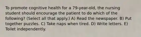 To promote cognitive health for a 79-year-old, the nursing student should encourage the patient to do which of the following? (Select all that apply.) A) Read the newspaper. B) Put together puzzles. C) Take naps when tired. D) Write letters. E) Toilet independently.