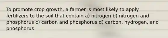 To promote crop growth, a farmer is most likely to apply fertilizers to the soil that contain a) nitrogen b) nitrogen and phosphorus c) carbon and phosphorus d) carbon, hydrogen, and phosphorus