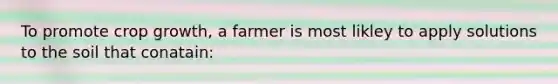 To promote crop growth, a farmer is most likley to apply solutions to the soil that conatain: