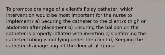 To promote drainage of a client's Foley catheter, which intervention would be most important for the nurse to implement? a) Securing the catheter to the client?s thigh or abdomen after placement b) Ensuring the balloon on the catheter is properly inflated with insertion c) Confirming the catheter tubing is not lying under the client d) Keeping the catheter drainage bag off the floor at all times