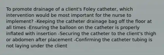 To promote drainage of a client's Foley catheter, which intervention would be most important for the nurse to implement? -Keeping the catheter drainage bag off the floor at all times -Ensuring the balloon on the catheter is properly inflated with insertion -Securing the catheter to the client's thigh or abdomen after placement -Confirming the catheter tubing is not laying under the client