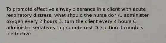 To promote effective airway clearance in a client with acute respiratory distress, what should the nurse do? A. administer oxygen every 2 hours B. turn the client every 4 hours C. administer sedatives to promote rest D. suction if cough is ineffective