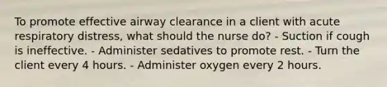 To promote effective airway clearance in a client with acute respiratory distress, what should the nurse do? - Suction if cough is ineffective. - Administer sedatives to promote rest. - Turn the client every 4 hours. - Administer oxygen every 2 hours.