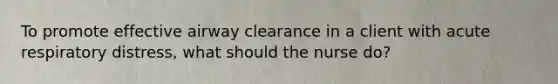To promote effective airway clearance in a client with acute respiratory distress, what should the nurse do?