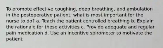 To promote effective coughing, deep breathing, and ambulation in the postoperative patient, what is most important for the nurse to do? a. Teach the patient controlled breathing b. Explain the rationale for these activities c. Provide adequate and regular pain medication d. Use an incentive spirometer to motivate the patient