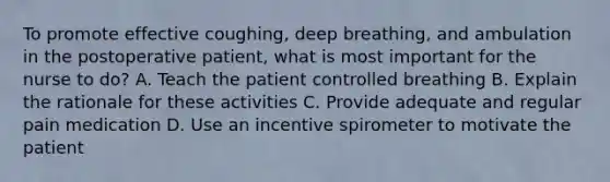 To promote effective coughing, deep breathing, and ambulation in the postoperative patient, what is most important for the nurse to do? A. Teach the patient controlled breathing B. Explain the rationale for these activities C. Provide adequate and regular pain medication D. Use an incentive spirometer to motivate the patient