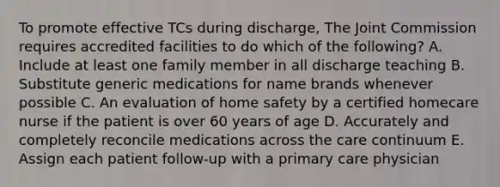 To promote effective TCs during discharge, The Joint Commission requires accredited facilities to do which of the following? A. Include at least one family member in all discharge teaching B. Substitute generic medications for name brands whenever possible C. An evaluation of home safety by a certified homecare nurse if the patient is over 60 years of age D. Accurately and completely reconcile medications across the care continuum E. Assign each patient follow-up with a primary care physician