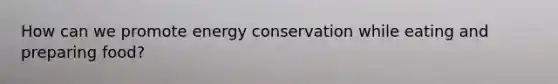 How can we promote energy conservation while eating and preparing food?