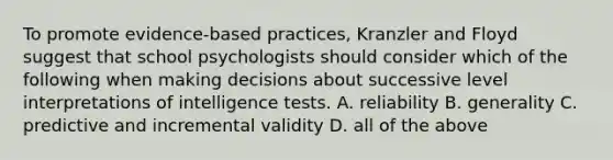 To promote evidence-based practices, Kranzler and Floyd suggest that school psychologists should consider which of the following when making decisions about successive level interpretations of intelligence tests. A. reliability B. generality C. predictive and incremental validity D. all of the above