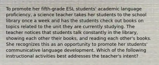 To promote her fifth-grade ESL students' academic language proficiency, a science teacher takes her students to the school library once a week and has the students check out books on topics related to the unit they are currently studying. The teacher notices that students talk constantly in the library, showing each other their books, and reading each other's books. She recognizes this as an opportunity to promote her students' communicative language development. Which of the following instructional activities best addresses the teacher's intent?