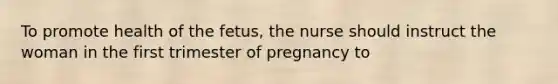 To promote health of the fetus, the nurse should instruct the woman in the first trimester of pregnancy to