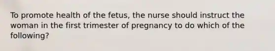 To promote health of the fetus, the nurse should instruct the woman in the first trimester of pregnancy to do which of the following?