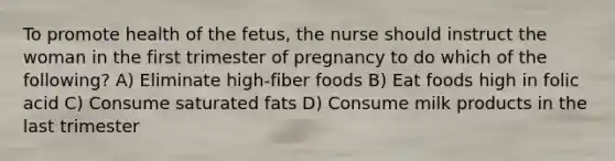 To promote health of the fetus, the nurse should instruct the woman in the first trimester of pregnancy to do which of the following? A) Eliminate high-fiber foods B) Eat foods high in folic acid C) Consume saturated fats D) Consume milk products in the last trimester