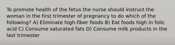 To promote health of the fetus the nurse should instruct the woman in the first trimester of pregnancy to do which of the following? A) Eliminate high-fiber foods B) Eat foods high in folic acid C) Consume saturated fats D) Consume milk products in the last trimester