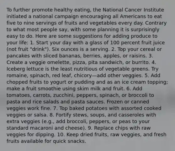 To further promote healthy eating, the National Cancer Institute initiated a national campaign encouraging all Americans to eat five to nine servings of fruits and vegetables every day. Contrary to what most people say, with some planning it is surprisingly easy to do. Here are some suggestions for adding produce to your life: 1. Start your day with a glass of 100 percent fruit juice (not fruit "drink"). Six ounces is a serving. 2. Top your cereal or pancakes with sliced bananas, berries, apples, or raisins. 3. Create a veggie omelette, pizza, pita sandwich, or burrito. 4. Iceberg lettuce is the least nutritious of vegetable greens. Try romaine, spinach, red leaf, chicory—add other veggies. 5. Add chopped fruits to yogurt or pudding and as an ice cream topping; make a fruit smoothie using skim milk and fruit. 6. Add tomatoes, carrots, zucchini, peppers, spinach, or broccoli to pasta and rice salads and pasta sauces. Frozen or canned veggies work fine. 7. Top baked potatoes with assorted cooked veggies or salsa. 8. Fortify stews, soups, and casseroles with extra veggies (e.g., add broccoli, peppers, or peas to your standard macaroni and cheese). 9. Replace chips with raw veggies for dipping. 10. Keep dried fruits, raw veggies, and fresh fruits available for quick snacks.