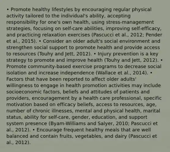 • Promote healthy lifestyles by encouraging regular physical activity tailored to the individual's ability, accepting responsibility for one's own health, using stress-management strategies, focusing on self-care abilities, improving self-efficacy, and practicing relaxation exercises (Pascucci et al., 2012; Pender et al., 2015). • Consider an older adult's social environment and strengthen social support to promote health and provide access to resources (Touhy and Jett, 2012). • Injury prevention is a key strategy to promote and improve health (Touhy and Jett, 2012). • Promote community-based exercise programs to decrease social isolation and increase independence (Wallace et al., 2014). • Factors that have been reported to affect older adults' willingness to engage in health promotion activities may include socioeconomic factors, beliefs and attitudes of patients and providers, encouragement by a health care professional, specific motivation based on efficacy beliefs, access to resources, age, number of chronic illnesses, mental and physical health, marital status, ability for self-care, gender, education, and support system presence (Byam-Williams and Salyer, 2010; Pascucci et al., 2012). • Encourage frequent healthy meals that are well balanced and contain fruits, vegetables, and dairy (Pascucci et al., 2012).