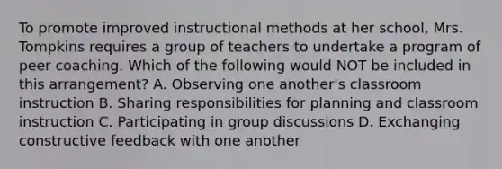 To promote improved instructional methods at her school, Mrs. Tompkins requires a group of teachers to undertake a program of peer coaching. Which of the following would NOT be included in this arrangement? A. Observing one another's classroom instruction B. Sharing responsibilities for planning and classroom instruction C. Participating in group discussions D. Exchanging constructive feedback with one another