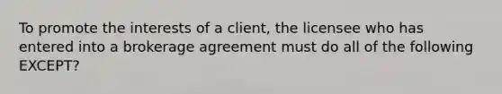 To promote the interests of a client, the licensee who has entered into a brokerage agreement must do all of the following EXCEPT?