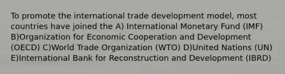 To promote the international trade development model, most countries have joined the A) International Monetary Fund (IMF) B)Organization for Economic Cooperation and Development (OECD) C)World Trade Organization (WTO) D)United Nations (UN) E)International Bank for Reconstruction and Development (IBRD)