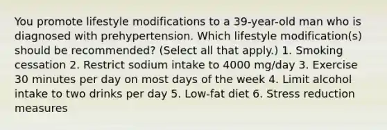 You promote lifestyle modifications to a 39-year-old man who is diagnosed with prehypertension. Which lifestyle modification(s) should be recommended? (Select all that apply.) 1. Smoking cessation 2. Restrict sodium intake to 4000 mg/day 3. Exercise 30 minutes per day on most days of the week 4. Limit alcohol intake to two drinks per day 5. Low-fat diet 6. Stress reduction measures