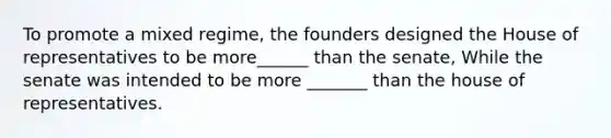 To promote a mixed regime, the founders designed the House of representatives to be more______ than the senate, While the senate was intended to be more _______ than the house of representatives.