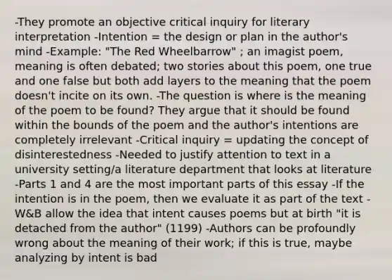 -They promote an objective critical inquiry for literary interpretation -Intention = the design or plan in the author's mind -Example: "The Red Wheelbarrow" ; an imagist poem, meaning is often debated; two stories about this poem, one true and one false but both add layers to the meaning that the poem doesn't incite on its own. -The question is where is the meaning of the poem to be found? They argue that it should be found within the bounds of the poem and the author's intentions are completely irrelevant -Critical inquiry = updating the concept of disinterestedness -Needed to justify attention to text in a university setting/a literature department that looks at literature -Parts 1 and 4 are the most important parts of this essay -If the intention is in the poem, then we evaluate it as part of the text -W&B allow the idea that intent causes poems but at birth "it is detached from the author" (1199) -Authors can be profoundly wrong about the meaning of their work; if this is true, maybe analyzing by intent is bad