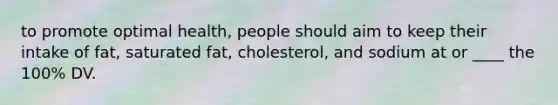 to promote optimal health, people should aim to keep their intake of fat, saturated fat, cholesterol, and sodium at or ____ the 100% DV.